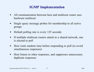 IGMP Implementation

d All communication between host and multicast router uses
  hardware multicast
d Single query message probes for membership in all active
  groups
d Default polling rate is every 125 seconds
d If multiple multicast routers attach to a shared network, one
  is elected to poll
d Host waits random time before responding to poll (to avoid
  simultaneous responses)
d Host listens to other responses, and suppresses unnecessary
  duplicate responses


Internetworking With TCP/IP vol 1 -- Part 16   17            2005
 