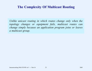 The Complexity Of Multicast Routing


Unlike unicast routing in which routes change only when the
topology changes or equipment fails, multicast routes can
change simply because an application program joins or leaves
a multicast group.




Internetworking With TCP/IP vol 1 -- Part 16   21        2005
 