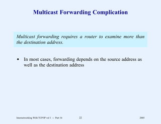 Multicast Forwarding Complication


Multicast forwarding requires a router to examine more than
the destination address.


d In most cases, forwarding depends on the source address as
  well as the destination address




Internetworking With TCP/IP vol 1 -- Part 16   22         2005
 