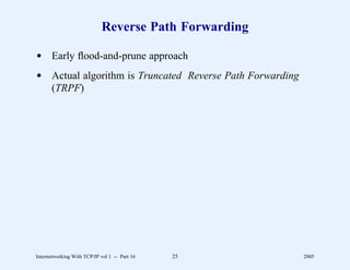 Reverse Path Forwarding

d Early ﬂood-and-prune approach
d Actual algorithm is Truncated Reverse Path Forwarding
  (TRPF)




Internetworking With TCP/IP vol 1 -- Part 16   25         2005
 