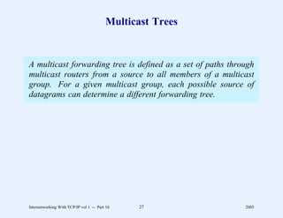 Multicast Trees


A multicast forwarding tree is defined as a set of paths through
multicast routers from a source to all members of a multicast
group. For a given multicast group, each possible source of
datagrams can determine a different forwarding tree.




Internetworking With TCP/IP vol 1 -- Part 16    27           2005
 