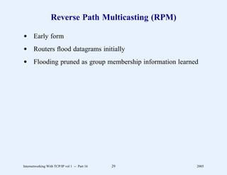 Reverse Path Multicasting (RPM)

d Early form
d Routers ﬂood datagrams initially
d Flooding pruned as group membership information learned




Internetworking With TCP/IP vol 1 -- Part 16   29       2005
 