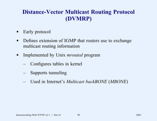 Distance-Vector Multicast Routing Protocol
                      (DVMRP)

d Early protocol
d Deﬁnes extension of IGMP that routers use to exchange
  multicast routing information
d Implemented by Unix mrouted program
       –      Conﬁgures tables in kernel
       –      Supports tunneling
       –      Used in Internet’s Multicast backBONE (MBONE)




Internetworking With TCP/IP vol 1 -- Part 16   30             2005
 