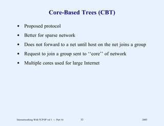 Core-Based Trees (CBT)

d Proposed protocol
d Better for sparse network
d Does not forward to a net until host on the net joins a group
d Request to join a group sent to ‘‘core’’ of network
d Multiple cores used for large Internet




Internetworking With TCP/IP vol 1 -- Part 16   33            2005
 