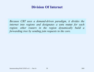 Division Of Internet


Because CBT uses a demand-driven paradigm, it divides the
internet into regions and designates a core router for each
region; other routers in the region dynamically build a
forwarding tree by sending join requests to the core.




Internetworking With TCP/IP vol 1 -- Part 16   34          2005
 