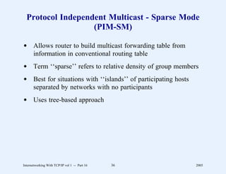 Protocol Independent Multicast - Sparse Mode
                   (PIM-SM)

d Allows router to build multicast forwarding table from
  information in conventional routing table
d Term ‘‘sparse’’ refers to relative density of group members
d Best for situations with ‘‘islands’’ of participating hosts
  separated by networks with no participants
d Uses tree-based approach




Internetworking With TCP/IP vol 1 -- Part 16   36               2005
 