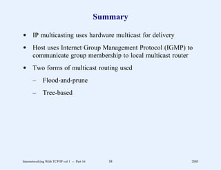 Summary

d IP multicasting uses hardware multicast for delivery
d Host uses Internet Group Management Protocol (IGMP) to
  communicate group membership to local multicast router
d Two forms of multicast routing used
       –      Flood-and-prune
       –      Tree-based




Internetworking With TCP/IP vol 1 -- Part 16      38     2005
 