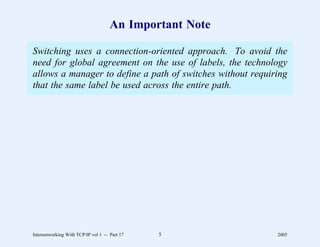 An Important Note

Switching uses a connection-oriented approach. To avoid the
need for global agreement on the use of labels, the technology
allows a manager to define a path of switches without requiring
that the same label be used across the entire path.




Internetworking With TCP/IP vol 1 -- Part 17   5            2005
 