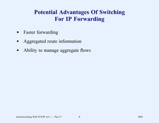 Potential Advantages Of Switching
                         For IP Forwarding

d Faster forwarding
d Aggregated route information
d Ability to manage aggregate ﬂows




Internetworking With TCP/IP vol 1 -- Part 17   6     2005
 