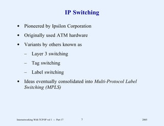 IP Switching

d Pioneered by Ipsilon Corporation
d Originally used ATM hardware
d Variants by others known as
       –      Layer 3 switching
       –      Tag switching
       –      Label switching
d Ideas eventually consolidated into Multi-Protocol Label
  Switching (MPLS)




Internetworking With TCP/IP vol 1 -- Part 17        7         2005
 