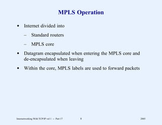 MPLS Operation

d Internet divided into
       –      Standard routers
       –      MPLS core
d Datagram encapsulated when entering the MPLS core and
  de-encapsulated when leaving
d Within the core, MPLS labels are used to forward packets




Internetworking With TCP/IP vol 1 -- Part 17   8             2005
 