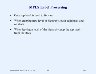 MPLS Label Processing

d Only top label is used to forward
d When entering new level of hierarchy, push addtional label
  on stack
d When leaving a level of the hierarchy, pop the top label
  from the stack




Internetworking With TCP/IP vol 1 -- Part 17   11            2005
 