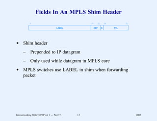 Fields In An MPLS Shim Header
             0                                      20         22       24         31

                                       LABEL             EXP        S        TTL




d Shim header
       –      Prepended to IP datagram
       –      Only used while datagram in MPLS core
d MPLS switches use LABEL in shim when forwarding
  packet




Internetworking With TCP/IP vol 1 -- Part 17   13                                       2005
 