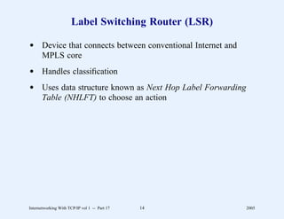 Label Switching Router (LSR)

d Device that connects between conventional Internet and
  MPLS core
d Handles classiﬁcation
d Uses data structure known as Next Hop Label Forwarding
  Table (NHLFT) to choose an action




Internetworking With TCP/IP vol 1 -- Part 17   14          2005
 