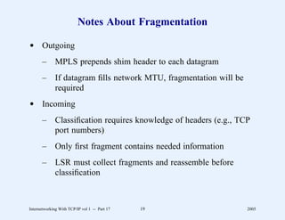 Notes About Fragmentation

d Outgoing
       –      MPLS prepends shim header to each datagram
       –      If datagram ﬁlls network MTU, fragmentation will be
              required
d Incoming
       –      Classiﬁcation requires knowledge of headers (e.g., TCP
              port numbers)
       –      Only ﬁrst fragment contains needed information
       –      LSR must collect fragments and reassemble before
              classiﬁcation



Internetworking With TCP/IP vol 1 -- Part 17   19                   2005
 