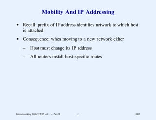 Mobility And IP Addressing

d Recall: preﬁx of IP address identiﬁes network to which host
  is attached
d Consequence: when moving to a new network either
       –      Host must change its IP address
       –      All routers install host-speciﬁc routes




Internetworking With TCP/IP vol 1 -- Part 18   2           2005
 
