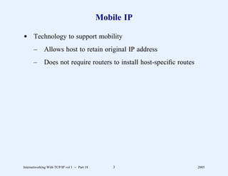 Mobile IP

d Technology to support mobility
       –      Allows host to retain original IP address
       –      Does not require routers to install host-speciﬁc routes




Internetworking With TCP/IP vol 1 -- Part 18       3                    2005
 