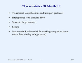 Characteristics Of Mobile IP

d Transparent to applications and transport protocols
d Interoperates with standard IPv4
d Scales to large Internet
d Secure
d Macro mobility (intended for working away from home
  rather than moving at high speed)




Internetworking With TCP/IP vol 1 -- Part 18   4        2005
 