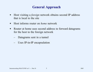 General Approach

d Host visiting a foreign network obtains second IP address
  that is local to the site
d Host informs router on home network
d Router at home uses second address to forward datagrams
  for the host to the foreign network
       –      Datagrams sent in a tunnel
       –      Uses IP-in-IP encapsulation




Internetworking With TCP/IP vol 1 -- Part 18   5              2005
 