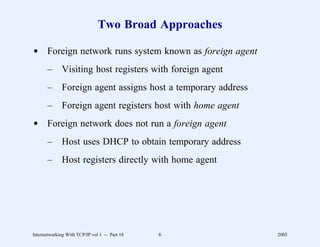 Two Broad Approaches

d Foreign network runs system known as foreign agent
       –      Visiting host registers with foreign agent
       –      Foreign agent assigns host a temporary address
       –      Foreign agent registers host with home agent
d Foreign network does not run a foreign agent
       –      Host uses DHCP to obtain temporary address
       –      Host registers directly with home agent




Internetworking With TCP/IP vol 1 -- Part 18   6               2005
 