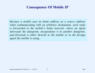 Consequence Of Mobile IP


Because a mobile uses its home address as a source address
when communicating with an arbitrary destination, each reply
is forwarded to the mobile’s home network, where an agent
intercepts the datagram, encapsulates it in another datagram,
and forwards it either directly to the mobile or to the foreign
agent the mobile is using.




Internetworking With TCP/IP vol 1 -- Part 18   11           2005
 