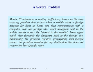 A Severe Problem


Mobile IP introduces a routing inefficiency known as the two-
crossing problem that occurs when a mobile visits a foreign
network far from its home and then communicates with a
computer near the foreign site. Each datagram sent to the
mobile travels across the Internet to the mobile’s home agent
which then forwards the datagram back to the foreign site.
Eliminating the problem requires propagating host-specific
routes; the problem remains for any destination that does not
receive the host-specific route.




Internetworking With TCP/IP vol 1 -- Part 18   13         2005
 