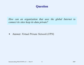 Question


How can an organization that uses the global Internet to
connect its sites keep its data private?



d Answer: Virtual Private Network (VPN)




Internetworking With TCP/IP vol 1 -- Part 19      6       2005
 
