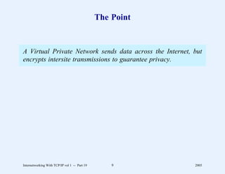 The Point


A Virtual Private Network sends data across the Internet, but
encrypts intersite transmissions to guarantee privacy.




Internetworking With TCP/IP vol 1 -- Part 19       9       2005
 