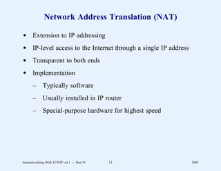 Network Address Translation (NAT)

d Extension to IP addressing
d IP-level access to the Internet through a single IP address
d Transparent to both ends
d Implementation
       –      Typically software
       –      Usually installed in IP router
       –      Special-purpose hardware for highest speed




Internetworking With TCP/IP vol 1 -- Part 19   13               2005
 