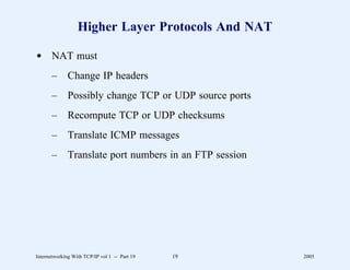 Higher Layer Protocols And NAT

d NAT must
       –      Change IP headers
       –      Possibly change TCP or UDP source ports
       –      Recompute TCP or UDP checksums
       –      Translate ICMP messages
       –      Translate port numbers in an FTP session




Internetworking With TCP/IP vol 1 -- Part 19   19        2005
 