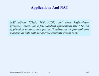 Applications And NAT


NAT affects ICMP, TCP, UDP, and other higher-layer
protocols; except for a few standard applications like FTP, an
application protocol that passes IP addresses or protocol port
numbers as data will not operate correctly across NAT.




Internetworking With TCP/IP vol 1 -- Part 19   20          2005
 