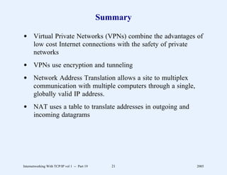 Summary

d Virtual Private Networks (VPNs) combine the advantages of
  low cost Internet connections with the safety of private
  networks
d VPNs use encryption and tunneling
d Network Address Translation allows a site to multiplex
  communication with multiple computers through a single,
  globally valid IP address.
d NAT uses a table to translate addresses in outgoing and
  incoming datagrams




Internetworking With TCP/IP vol 1 -- Part 19      21        2005
 