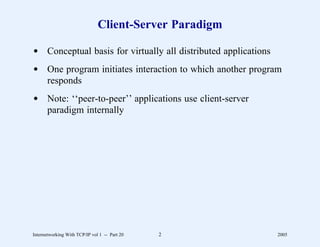 Client-Server Paradigm

d Conceptual basis for virtually all distributed applications
d One program initiates interaction to which another program
  responds
d Note: ‘‘peer-to-peer’’ applications use client-server
  paradigm internally




Internetworking With TCP/IP vol 1 -- Part 20   2                2005
 