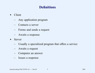 Deﬁnitions

d Client
       –      Any application program
       –      Contacts a server
       –      Forms and sends a request
       –      Awaits a response
d Server
       –      Usually a specialized program that offers a service
       –      Awaits a request
       –      Computes an answer
       –      Issues a response


Internetworking With TCP/IP vol 1 -- Part 20       3                2005
 