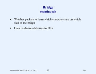 Bridge
                                              (continued)

d Watches packets to learn which computers are on which
  side of the bridge
d Uses hardware addresses to ﬁlter




Internetworking With TCP/IP vol 1 -- Part 2       27        2005
 