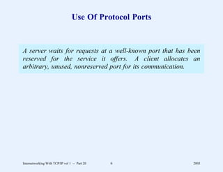 Use Of Protocol Ports


A server waits for requests at a well-known port that has been
reserved for the service it offers. A client allocates an
arbitrary, unused, nonreserved port for its communication.




Internetworking With TCP/IP vol 1 -- Part 20   6           2005
 