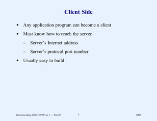 Client Side

d Any application program can become a client
d Must know how to reach the server
       –      Server’s Internet address
       –      Server’s protocol port number
d Usually easy to build




Internetworking With TCP/IP vol 1 -- Part 20        7        2005
 