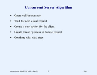 Concurrent Server Algorithm

d Open well-known port
d Wait for next client request
d Create a new socket for the client
d Create thread / process to handle request
d Continue with wait step




Internetworking With TCP/IP vol 1 -- Part 20   9     2005
 