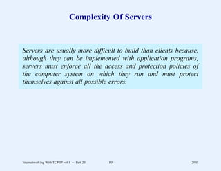 Complexity Of Servers


Servers are usually more difficult to build than clients because,
although they can be implemented with application programs,
servers must enforce all the access and protection policies of
the computer system on which they run and must protect
themselves against all possible errors.




Internetworking With TCP/IP vol 1 -- Part 20   10             2005
 
