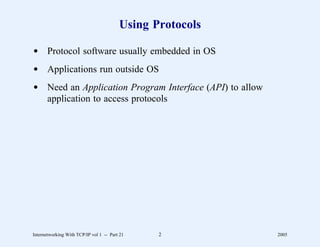 Using Protocols

d Protocol software usually embedded in OS
d Applications run outside OS
d Need an Application Program Interface (API) to allow
  application to access protocols




Internetworking With TCP/IP vol 1 -- Part 21    2          2005
 
