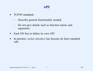 API

d TCP/IP standards
       –      Describe general functionality needed
       –      Do not give details such as function names and
              arguments
d Each OS free to deﬁne its own API
d In practice: socket interface has become de facto standard
  API




Internetworking With TCP/IP vol 1 -- Part 21    3              2005
 