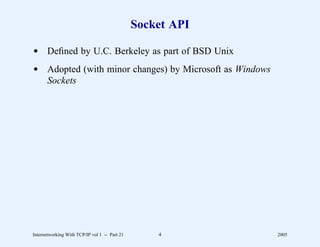 Socket API

d Deﬁned by U.C. Berkeley as part of BSD Unix
d Adopted (with minor changes) by Microsoft as Windows
  Sockets




Internetworking With TCP/IP vol 1 -- Part 21       4        2005
 