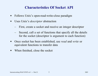 Characteristics Of Socket API

d Follows Unix’s open-read-write-close paradigm
d Uses Unix’s descriptor abstraction
       –      First, create a socket and receive an integer descriptor
       –      Second, call a set of functions that specify all the details
              for the socket (descriptor is argument to each function)
d Once socket has been established, use read and write or
  equivalent functions to transfer data
d When ﬁnished, close the socket




Internetworking With TCP/IP vol 1 -- Part 21   5                         2005
 