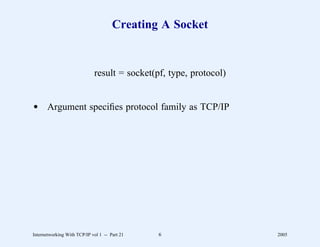 Creating A Socket


                             result = socket(pf, type, protocol)


d Argument speciﬁes protocol family as TCP/IP




Internetworking With TCP/IP vol 1 -- Part 21   6                   2005
 