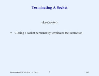 Terminating A Socket


                                               close(socket)


d Closing a socket permanently terminates the interaction




Internetworking With TCP/IP vol 1 -- Part 21         7         2005
 