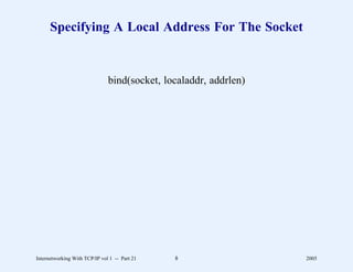Specifying A Local Address For The Socket


                               bind(socket, localaddr, addrlen)




Internetworking With TCP/IP vol 1 -- Part 21   8                  2005
 