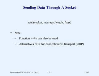 Sending Data Through A Socket


                           send(socket, message, length, ﬂags)


d Note
       –      Function write can also be used
       –      Alternatives exist for connectionless transport (UDP)




Internetworking With TCP/IP vol 1 -- Part 21   12                     2005
 