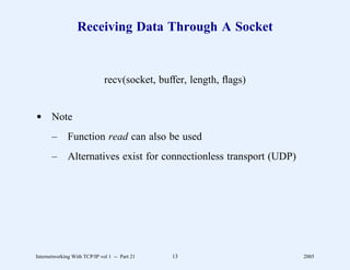 Receiving Data Through A Socket


                              recv(socket, buffer, length, ﬂags)


d Note
       –      Function read can also be used
       –      Alternatives exist for connectionless transport (UDP)




Internetworking With TCP/IP vol 1 -- Part 21   13                     2005
 