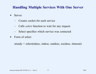 Handling Multiple Services With One Server

d Server
       –      Creates socket for each service
       –      Calls select function to wait for any request
       –      Select speciﬁes which service was contacted
d Form of select

       nready = select(ndesc, indesc, outdesc, excdesc, timeout)




Internetworking With TCP/IP vol 1 -- Part 21   17                  2005
 