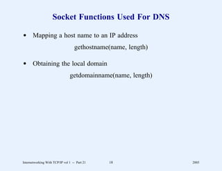 Socket Functions Used For DNS

d Mapping a host name to an IP address
                                   gethostname(name, length)

d Obtaining the local domain
                                getdomainname(name, length)




Internetworking With TCP/IP vol 1 -- Part 21   18              2005
 